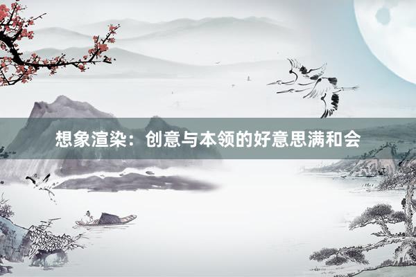 想象渲染：创意与本领的好意思满和会